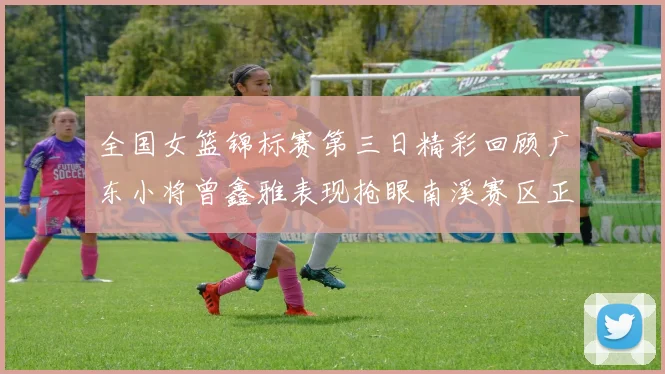 全国女篮锦标赛第三日精彩回顾广东小将曾鑫雅表现抢眼南溪赛区正式开赛
