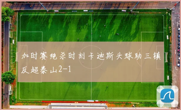 加时赛绝杀时刻卡迪斯头球助三镇反超泰山2-1