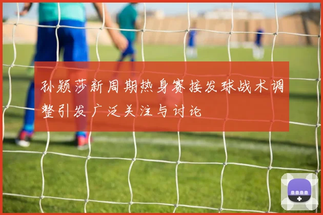 孙颖莎新周期热身赛接发球战术调整引发广泛关注与讨论